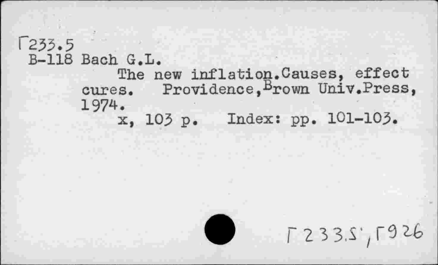 ﻿P255.5
B-118 Bach G.L.
The new inflation.Causes, effect cures. Providence,Brown Univ.Press, 1974.
x, 105 p. Index: pp. 101-103.
/' 2335'^92.6